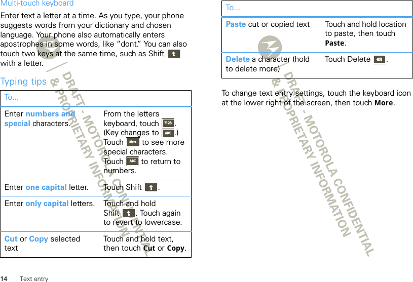 14 Text entryMulti-touch keyboardEnter text a letter at a time. As you type, your phone suggests words from your dictionary and chosen language. Your phone also automatically enters apostrophes in some words, like “dont.” You can also touch two keys at the same time, such as Shift  with a letter.Typing tipsTo . ..Enter numbers and special characters.From the letters keyboard, touch . (Key changes to .) Touch  to see more special characters. Touch  to return to numbers.Enter one capital letter. Touch Shift .Enter only capital letters. Touch and hold Shift . Touch again to revert to lowercase.Cut or Copy selected textTouch and hold text, then touch Cut or Copy.?123?123ABCABCMoreMoreABCABCTo change text entry settings, touch the keyboard icon at the lower right of the screen, then touch More.Paste cut or copied text Touch and hold location to paste, then touch Paste.Delete a character (hold to delete more)Touch Delete .To...