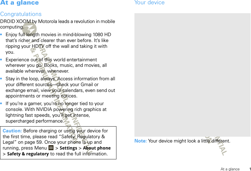 1At a glanceAt a glanceCongratulationsDROID XOOM by Motorola leads a revolution in mobile computing. •Enjoy full length movies in mind-blowing 1080 HD that’s richer and clearer than ever before. It’s like ripping your HDTV off the wall and taking it with you.•Experience out of this world entertainment wherever you go. Books, music, and movies, all available wherever, whenever. •Stay in the loop, always. Access information from all your different sources—check your Gmail or exchange email, view your calendars, even send out appointments or meeting notices.•If you’re a gamer, you’re no longer tied to your console. With NVIDIA powering rich graphics at lightning fast speeds, you’ll get intense, supercharged performance.Caution: Before charging or using your device for the first time, please read “Safety, Regulatory &amp; Legal” on page 59. Once your phone is up and running, press Menu  &gt; Settings &gt; About phone &gt;Safety &amp; regulatory to read the full information.Your deviceNote: Your device might look a little different.