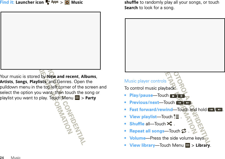 24 MusicFind it: Launcher icon &gt;MusicYour music is stored by New and recent, Albums, Artists, Songs, Playlists, and Genres. Open the pulldown menu in the top left corner of the screen and select the option you want, then touch the song or playlist you want to play. Touch Menu  &gt; Party shuffle to randomly play all your songs, or touch Search to look for a song.Music player controlsTo control music playback:• Play/pause—Touch / .• Previous/next—Touch / .• Fast forward/rewind—Touch and hold  / .• View playlist—Touch .•Shuffle all—Touch  .• Repeat all songs—Touch .•Volume—Press the side volume keys.• View library—Touch Menu  &gt; Library.