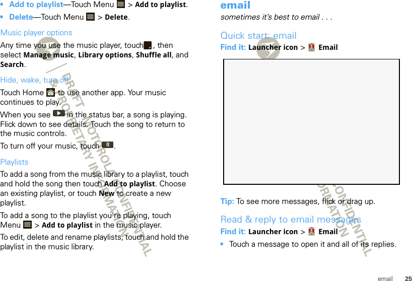 25email• Add to playlist—Touch Menu  &gt; Add to playlist.• Delete—Touch Menu  &gt; Delete.Music player optionsAny time you use the music player, touch , then select Manage music, Library options, Shuffle all, and Search.Hide, wake, turn offTouch Home  to use another app. Your music continues to play.When you see   in the status bar, a song is playing. Flick down to see details. Touch the song to return to the music controls.To turn off your music, touch .PlaylistsTo add a song from the music library to a playlist, touch and hold the song then touch Add to playlist. Choose an existing playlist, or touch New to create a new playlist.To add a song to the playlist you&apos;re playing, touch Menu  &gt; Add to playlist in the music player.To edit, delete and rename playlists, touch and hold the playlist in the music library.emailsometimes it’s best to email . . .Quick start: emailFind it: Launcher icon &gt; EmailTip: To see more messages, flick or drag up.Read &amp; reply to email messagesFind it: Launcher icon &gt; Email•Touch a message to open it and all of its replies.