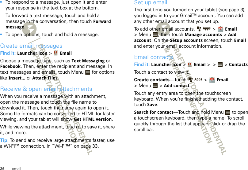 26 email•To respond to a message, just open it and enter your response in the text box at the bottom.To forward a text message, touch and hold a message in the conversation, then touch Forward message.•To open options, touch and hold a message.Create email messagesFind it: Launcher icon &gt; EmailChoose a message type, such as Text Messaging or Facebook. Then, enter the recipient and message. In text messages and emails, touch Menu  for options like Insert... or Attach Files.Receive &amp; open email attachmentsWhen you receive a message with an attachment, open the message and touch the file name to download it. Then, touch the name again to open it. Some file formats can be converted to HTML for faster viewing, and your tablet will show Get HTML version.While viewing the attachment, touch it to save it, share it, and more.Tip: To send and receive large attachments faster, use a Wi-Fi™ connection, in “Wi-Fi™” on page 33.Set up emailThe first time you turned on your tablet (see page 3), you logged in to your Gmail™ account. You can add any other email account that you set up.To add other email accounts,   &gt; Email &gt; Menu , then touch Manage accounts &gt; Add account. On the Setup accounts screen, touch Email and enter your email account information.Email contactsFind it: Launcher icon &gt; Email &gt; &gt;  &gt;ContactsTouch a contact to view it.Create contacts—Touch  &gt; Email &gt; Menu  &gt; Add contact.Touch any entry area to open the touchscreen keyboard. When you’re finished adding the contact, touch Save.Search for contact—Touch and hold Menu  to open a touchscreen keyboard, then type a name. To scroll quickly through the list that appears, flick or drag the scroll bar.