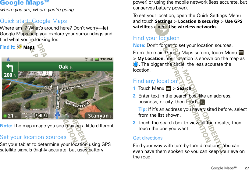 27Google Maps™Google Maps™where you are, where you’re goingQuick start: Google MapsWhere am I? What’s around here? Don’t worry—let Google Maps help you explore your surroundings and find what you’re looking for.Find it:  MapsNote: The map image you see may be a little different.Set your location sourcesSet your tablet to determine your location using GPS satellite signals (highly accurate, but uses battery 200OakftSt3:00 PMpower) or using the mobile network (less accurate, but conserves battery power).To set your location, open the Quick Settings Menu and touch Settings &gt; Location &amp; security &gt; Use GPS satellites and/or Use wireless networks.Find your locationNote: Don’t forget to set your location sources.From the main Google Maps screen, touch Menu  &gt;My Location. Your location is shown on the map as . The bigger the circle, the less accurate the location.Find any location  1Touch Menu  &gt; Search.2Enter text in the search box, like an address, business, or city, then touch  .Tip: If it’s an address you have visited before, select from the list shown.3Touch the search box to view all the results, then touch the one you want.Get directionsFind your way with turn-by-turn directions. You can even have them spoken so you can keep your eye on the road.