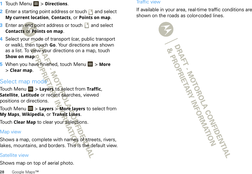 28 Google Maps™  1Touch Menu  &gt; Directions.2Enter a starting point address or touch   and select My current location, Contacts, or Points on map.3Enter an end point address or touch   and select Contacts or Points on map.4Select your mode of transport (car, public transport or walk), then touch Go. Your directions are shown as a list. To view your directions on a map, touch Show on map.5When you have finished, touch Menu  &gt; More &gt;Clear map.Select map modeTouch Menu  &gt; Layers to select from Traffic, Satellite, Latitude or recent searches, viewed positions or directions.Touch Menu  &gt; Layers &gt; More layers to select from My Maps, Wikipedia, or Transit Lines.Touch Clear Map to clear your selections.Map viewShows a map, complete with names of streets, rivers, lakes, mountains, and borders. This is the default view.Satellite viewShows map on top of aerial photo.Traffic viewIf available in your area, real-time traffic conditions are shown on the roads as color-coded lines.