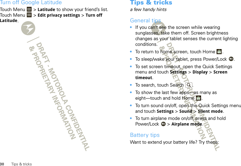 30 Tips &amp; tricksTurn off Google LatitudeTouch Menu  &gt; Latitude to show your friend’s list. Touch Menu  &gt; Edit privacy settings &gt; Turn off Latitude.Tips &amp; tricksa few handy hintsGeneral tips•If you can’t see the screen while wearing sunglasses, take them off. Screen brightness changes as your tablet senses the current lighting conditions.•To return to home screen, touch Home .•To sleep/wake your tablet, press Power/Lock . •To set screen timeout, open the Quick Settings menu and touch Settings &gt; Display &gt; Screen timeout. •To search, touch Search .•To show the last few apps—as many as eight—touch and hold Home .•To turn sound on/off, open the Quick Settings menu and touch Settings &gt; Sound &gt; Silent mode.•To turn airplane mode on/off, press and hold Power/Lock  &gt; Airplane mode.Battery tipsWant to extend your battery life? Try these: