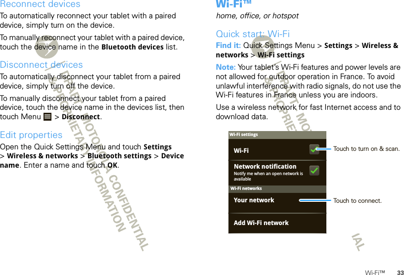 33Wi-Fi™Reconnect devicesTo automatically reconnect your tablet with a paired device, simply turn on the device.To manually reconnect your tablet with a paired device, touch the device name in the Bluetooth devices list.Disconnect devicesTo automatically disconnect your tablet from a paired device, simply turn off the device.To manually disconnect your tablet from a paired device, touch the device name in the devices list, then touch Menu  &gt; Disconnect.Edit propertiesOpen the Quick Settings Menu and touch Settings &gt;Wireless &amp; networks &gt; Bluetooth settings &gt; Device name. Enter a name and touch OK.Wi-Fi™home, office, or hotspotQuick start: Wi-FiFind it: Quick Settings Menu &gt; Settings &gt; Wireless &amp; networks &gt;Wi-Fi settingsNote: Your tablet’s Wi-Fi features and power levels are not allowed for outdoor operation in France. To avoid unlawful interference with radio signals, do not use the Wi-Fi features in France unless you are indoors.Use a wireless network for fast Internet access and to download data.Wi-Fi networksWi-Fi settingsNotify me when an open network is availableNetwork notificationYour networkAdd Wi-Fi networkWi-Fi Touch to turn on &amp; scan.Touch to connect.