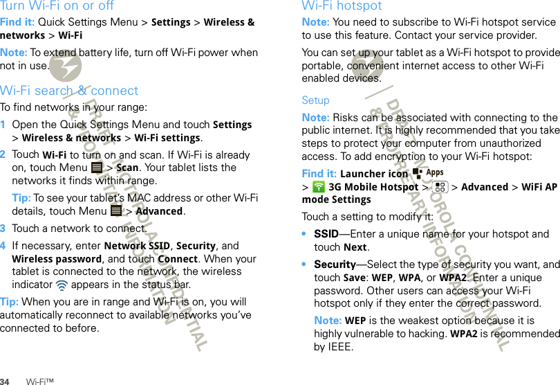 34 Wi-Fi™Turn Wi-Fi on or offFind it: Quick Settings Menu &gt; Settings &gt; Wireless &amp; networks &gt; Wi-FiNote: To extend battery life, turn off Wi-Fi power when not in use.Wi-Fi search &amp; connectTo find networks in your range:  1Open the Quick Settings Menu and touch Settings &gt;Wireless &amp; networks &gt; Wi-Fi settings.2Touch Wi-Fi to turn on and scan. If Wi-Fi is already on, touch Menu  &gt; Scan. Your tablet lists the networks it finds within range.Tip: To see your tablet’s MAC address or other Wi-Fi details, touch Menu  &gt; Advanced.3Touch a network to connect.4If necessary, enter Network SSID, Security, and Wireless password, and touch Connect. When your tablet is connected to the network, the wireless indicator   appears in the status bar.Tip: When you are in range and Wi-Fi is on, you will automatically reconnect to available networks you’ve connected to before.Wi-Fi hotspotNote: You need to subscribe to Wi-Fi hotspot service to use this feature. Contact your service provider.You can set up your tablet as a Wi-Fi hotspot to provide portable, convenient internet access to other Wi-Fi enabled devices.SetupNote: Risks can be associated with connecting to the public internet. It is highly recommended that you take steps to protect your computer from unauthorized access. To add encryption to your Wi-Fi hotspot:Find it: Launcher icon  &gt;3G Mobile Hotspot &gt; &gt;Advanced &gt; WiFi AP mode SettingsTouch a setting to modify it:•SSID—Enter a unique name for your hotspot and touch Next.•Security—Select the type of security you want, and touch Save: WEP, WPA, or WPA2. Enter a unique password. Other users can access your Wi-Fi hotspot only if they enter the correct password.Note: WEP is the weakest option because it is highly vulnerable to hacking. WPA2 is recommended by IEEE.