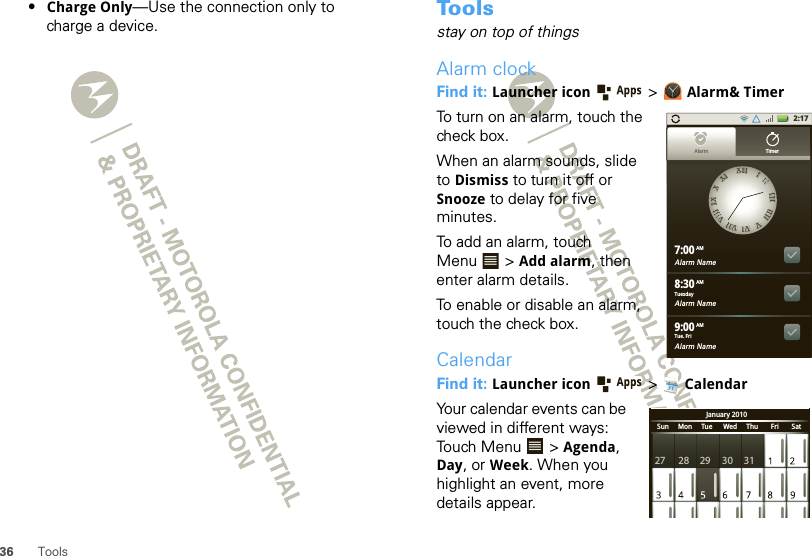 36 Tools•Charge Only—Use the connection only to charge a device. To o l sstay on top of thingsAlarm clockFind it: Launcher icon  &gt;Alarm&amp; TimerTo turn on an alarm, touch the check box.When an alarm sounds, slide to Dismiss to turn it off or Snooze to delay for five minutes.To add an alarm, touch Menu  &gt; Add alarm, then enter alarm details.To enable or disable an alarm, touch the check box.CalendarFind it: Launcher icon  &gt;CalendarYour calendar events can be viewed in different ways: Touch Menu  &gt; Agenda, Day, or Week. When you highlight an event, more details appear.2:17Alarm Name7:00Alarm Name8:30Alarm Name9:00XXIIIIIIIIIIIIIIIIIIIIIIIIVVVVIIVVIIIIVVIIIIIIIIXXXXXXIIAlarm TimerTuesdayAMAMAMTue. FriJanuary 2010Sun     Mon     Tue      Wed     Thu       Fri       Sat27 28 29 30 31