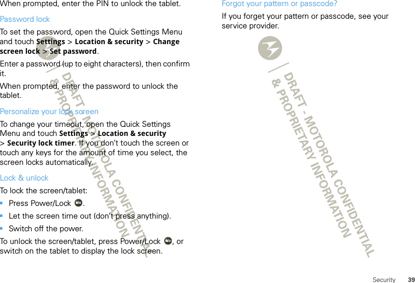 39SecurityWhen prompted, enter the PIN to unlock the tablet.Password lockTo set the password, open the Quick Settings Menu and touch Settings &gt; Location &amp; security &gt; Change screen lock &gt; Set password.Enter a password (up to eight characters), then confirm it.When prompted, enter the password to unlock the tablet.Personalize your lock screenTo change your timeout, open the Quick Settings Menu and touch Settings &gt; Location &amp; security &gt;Security lock timer. If you don’t touch the screen or touch any keys for the amount of time you select, the screen locks automatically. Lock &amp; unlockTo lock the screen/tablet:•Press Power/Lock .•Let the screen time out (don’t press anything).•Switch off the power.To unlock the screen/tablet, press Power/Lock , or switch on the tablet to display the lock screen.Forgot your pattern or passcode?If you forget your pattern or passcode, see your service provider.