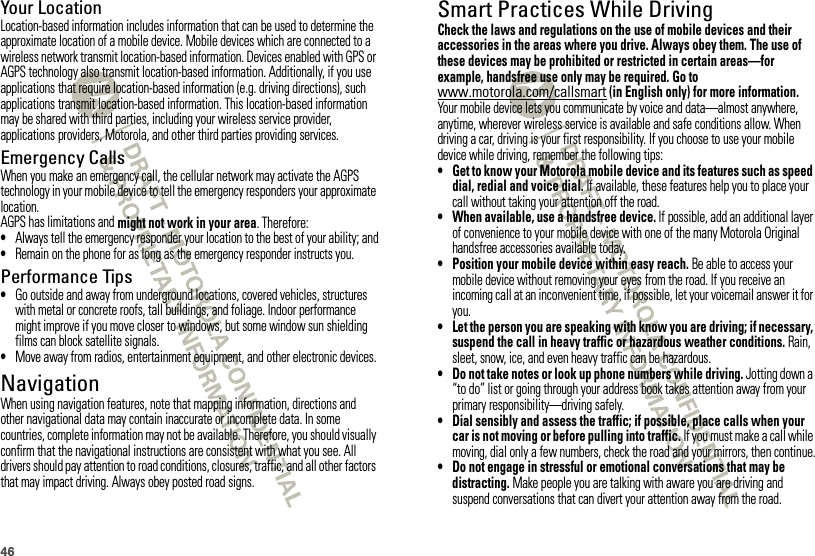 46Your LocationLocation-based information includes information that can be used to determine the approximate location of a mobile device. Mobile devices which are connected to a wireless network transmit location-based information. Devices enabled with GPS or AGPS technology also transmit location-based information. Additionally, if you use applications that require location-based information (e.g. driving directions), such applications transmit location-based information. This location-based information may be shared with third parties, including your wireless service provider, applications providers, Motorola, and other third parties providing services.Emergency CallsWhen you make an emergency call, the cellular network may activate the AGPS technology in your mobile device to tell the emergency responders your approximate location.AGPS has limitations and might not work in your area. Therefore:•Always tell the emergency responder your location to the best of your ability; and•Remain on the phone for as long as the emergency responder instructs you.Performance Tips•Go outside and away from underground locations, covered vehicles, structures with metal or concrete roofs, tall buildings, and foliage. Indoor performance might improve if you move closer to windows, but some window sun shielding films can block satellite signals.•Move away from radios, entertainment equipment, and other electronic devices.NavigationNavigationWhen using navigation features, note that mapping information, directions and other navigational data may contain inaccurate or incomplete data. In some countries, complete information may not be available. Therefore, you should visually confirm that the navigational instructions are consistent with what you see. All drivers should pay attention to road conditions, closures, traffic, and all other factors that may impact driving. Always obey posted road signs.Smart Practices While DrivingDrivi ng SafetyCheck the laws and regulations on the use of mobile devices and their accessories in the areas where you drive. Always obey them. The use of these devices may be prohibited or restricted in certain areas—for example, handsfree use only may be required. Go to www.motorola.com/callsmart (in English only) for more information.Your mobile device lets you communicate by voice and data—almost anywhere, anytime, wherever wireless service is available and safe conditions allow. When driving a car, driving is your first responsibility. If you choose to use your mobile device while driving, remember the following tips:• Get to know your Motorola mobile device and its features such as speed dial, redial and voice dial. If available, these features help you to place your call without taking your attention off the road.• When available, use a handsfree device. If possible, add an additional layer of convenience to your mobile device with one of the many Motorola Original handsfree accessories available today.• Position your mobile device within easy reach. Be able to access your mobile device without removing your eyes from the road. If you receive an incoming call at an inconvenient time, if possible, let your voicemail answer it for you.• Let the person you are speaking with know you are driving; if necessary, suspend the call in heavy traffic or hazardous weather conditions. Rain, sleet, snow, ice, and even heavy traffic can be hazardous.• Do not take notes or look up phone numbers while driving. Jotting down a “to do” list or going through your address book takes attention away from your primary responsibility—driving safely.• Dial sensibly and assess the traffic; if possible, place calls when your car is not moving or before pulling into traffic. If you must make a call while moving, dial only a few numbers, check the road and your mirrors, then continue.• Do not engage in stressful or emotional conversations that may be distracting. Make people you are talking with aware you are driving and suspend conversations that can divert your attention away from the road.