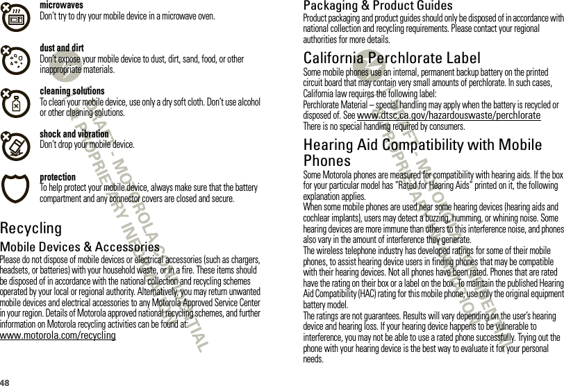 48microwavesDon’t try to dry your mobile device in a microwave oven.dust and dirtDon’t expose your mobile device to dust, dirt, sand, food, or other inappropriate materials.cleaning solutionsTo clean your mobile device, use only a dry soft cloth. Don’t use alcohol or other cleaning solutions.shock and vibrationDon’t drop your mobile device.protectionTo help protect your mobile device, always make sure that the battery compartment and any connector covers are closed and secure.RecyclingRecycli ngMobile Devices &amp; AccessoriesPlease do not dispose of mobile devices or electrical accessories (such as chargers, headsets, or batteries) with your household waste, or in a fire. These items should be disposed of in accordance with the national collection and recycling schemes operated by your local or regional authority. Alternatively, you may return unwanted mobile devices and electrical accessories to any Motorola Approved Service Center in your region. Details of Motorola approved national recycling schemes, and further information on Motorola recycling activities can be found at: www.motorola.com/recyclingPackaging &amp; Product GuidesProduct packaging and product guides should only be disposed of in accordance with national collection and recycling requirements. Please contact your regional authorities for more details.California Perchlorate LabelPerchlorat e LabelSome mobile phones use an internal, permanent backup battery on the printed circuit board that may contain very small amounts of perchlorate. In such cases, California law requires the following label:Perchlorate Material – special handling may apply when the battery is recycled or disposed of. See www.dtsc.ca.gov/hazardouswaste/perchlorateThere is no special handling required by consumers.Hearing Aid Compatibility with Mobile PhonesHeari ng Aid Compati bili tySome Motorola phones are measured for compatibility with hearing aids. If the box for your particular model has “Rated for Hearing Aids” printed on it, the following explanation applies.When some mobile phones are used near some hearing devices (hearing aids and cochlear implants), users may detect a buzzing, humming, or whining noise. Some hearing devices are more immune than others to this interference noise, and phones also vary in the amount of interference they generate.The wireless telephone industry has developed ratings for some of their mobile phones, to assist hearing device users in finding phones that may be compatible with their hearing devices. Not all phones have been rated. Phones that are rated have the rating on their box or a label on the box. To maintain the published Hearing Aid Compatibility (HAC) rating for this mobile phone, use only the original equipment battery model.The ratings are not guarantees. Results will vary depending on the user’s hearing device and hearing loss. If your hearing device happens to be vulnerable to interference, you may not be able to use a rated phone successfully. Trying out the phone with your hearing device is the best way to evaluate it for your personal needs.