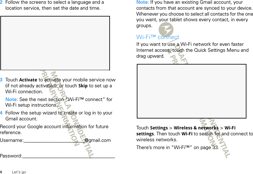 4Let’s go2Follow the screens to select a language and a location service, then set the date and time.3Touch Activate to activate your mobile service now (if not already activated), or touch Skip to set up a Wi-Fi connection.Note: See the next section “Wi-Fi™ connect” for Wi-Fi setup instructions.4Follow the setup wizard to create or log in to your Gmail account. Record your Google account information for future reference.Username:_________________________@gmail.comPassword:______________________________________Note: If you have an existing Gmail account, your contacts from that account are synced to your device. Whenever you choose to select all contacts for the one you want, your tablet shows every contact, in every groups. Wi-Fi™ connectIf you want to use a Wi-Fi network for even faster Internet access, touch the Quick Settings Menu and drag upward.  Touch Settings &gt; Wireless &amp; networks &gt; Wi-Fi settings. Then touch Wi-Fi to search for and connect to wireless networks. There’s more in “Wi-Fi™” on page 33.