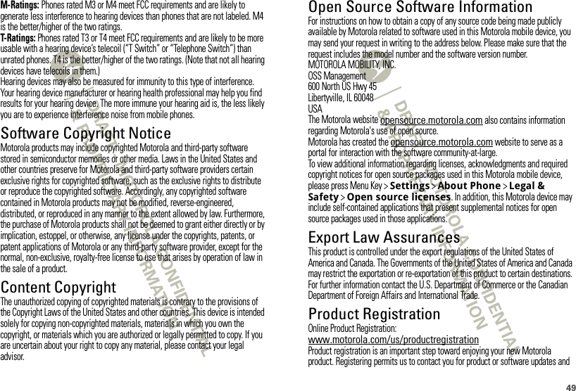 49M-Ratings: Phones rated M3 or M4 meet FCC requirements and are likely to generate less interference to hearing devices than phones that are not labeled. M4 is the better/higher of the two ratings.T-Ratings: Phones rated T3 or T4 meet FCC requirements and are likely to be more usable with a hearing device’s telecoil (“T Switch” or “Telephone Switch”) than unrated phones. T4 is the better/higher of the two ratings. (Note that not all hearing devices have telecoils in them.)Hearing devices may also be measured for immunity to this type of interference. Your hearing device manufacturer or hearing health professional may help you find results for your hearing device. The more immune your hearing aid is, the less likely you are to experience interference noise from mobile phones.Software Copyright NoticeSoft ware Copyright NoticeMotorola products may include copyrighted Motorola and third-party software stored in semiconductor memories or other media. Laws in the United States and other countries preserve for Motorola and third-party software providers certain exclusive rights for copyrighted software, such as the exclusive rights to distribute or reproduce the copyrighted software. Accordingly, any copyrighted software contained in Motorola products may not be modified, reverse-engineered, distributed, or reproduced in any manner to the extent allowed by law. Furthermore, the purchase of Motorola products shall not be deemed to grant either directly or by implication, estoppel, or otherwise, any license under the copyrights, patents, or patent applications of Motorola or any third-party software provider, except for the normal, non-exclusive, royalty-free license to use that arises by operation of law in the sale of a product.Content CopyrightContent  CopyrightThe unauthorized copying of copyrighted materials is contrary to the provisions of the Copyright Laws of the United States and other countries. This device is intended solely for copying non-copyrighted materials, materials in which you own the copyright, or materials which you are authorized or legally permitted to copy. If you are uncertain about your right to copy any material, please contact your legal advisor.Open Source Software InformationOSS InformationFor instructions on how to obtain a copy of any source code being made publicly available by Motorola related to software used in this Motorola mobile device, you may send your request in writing to the address below. Please make sure that the request includes the model number and the software version number.MOTOROLA MOBILITY, INC.OSS Management600 North US Hwy 45Libertyville, IL 60048USAThe Motorola website opensource.motorola.com also contains information regarding Motorola&apos;s use of open source.Motorola has created the opensource.motorola.com website to serve as a portal for interaction with the software community-at-large.To view additional information regarding licenses, acknowledgments and required copyright notices for open source packages used in this Motorola mobile device, please press Menu Key &gt;Settings &gt;About Phone &gt;Legal &amp; Safety &gt;Open source licenses. In addition, this Motorola device may include self-contained applications that present supplemental notices for open source packages used in those applications.Export Law AssurancesExport LawThis product is controlled under the export regulations of the United States of America and Canada. The Governments of the United States of America and Canada may restrict the exportation or re-exportation of this product to certain destinations. For further information contact the U.S. Department of Commerce or the Canadian Department of Foreign Affairs and International Trade.Product RegistrationRegistrationOnline Product Registration:www.motorola.com/us/productregistrationProduct registration is an important step toward enjoying your new Motorola product. Registering permits us to contact you for product or software updates and 
