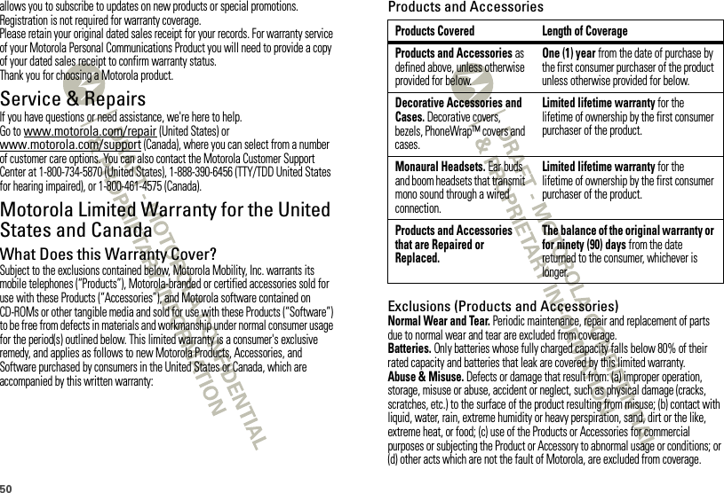 50allows you to subscribe to updates on new products or special promotions. Registration is not required for warranty coverage.Please retain your original dated sales receipt for your records. For warranty service of your Motorola Personal Communications Product you will need to provide a copy of your dated sales receipt to confirm warranty status.Thank you for choosing a Motorola product.Service &amp; RepairsIf you have questions or need assistance, we&apos;re here to help.Go to www.motorola.com/repair (United States) or www.motorola.com/support (Canada), where you can select from a number of customer care options. You can also contact the Motorola Customer Support Center at 1-800-734-5870 (United States), 1-888-390-6456 (TTY/TDD United States for hearing impaired), or 1-800-461-4575 (Canada).Motorola Limited Warranty for the United States and CanadaWa rr a n tyWhat Does this Warranty Cover?Subject to the exclusions contained below, Motorola Mobility, Inc. warrants its mobile telephones (“Products”), Motorola-branded or certified accessories sold for use with these Products (“Accessories”), and Motorola software contained on CD-ROMs or other tangible media and sold for use with these Products (“Software”) to be free from defects in materials and workmanship under normal consumer usage for the period(s) outlined below. This limited warranty is a consumer&apos;s exclusive remedy, and applies as follows to new Motorola Products, Accessories, and Software purchased by consumers in the United States or Canada, which are accompanied by this written warranty:Products and AccessoriesExclusions (Products and Accessories)Normal Wear and Tear. Periodic maintenance, repair and replacement of parts due to normal wear and tear are excluded from coverage.Batteries. Only batteries whose fully charged capacity falls below 80% of their rated capacity and batteries that leak are covered by this limited warranty.Abuse &amp; Misuse. Defects or damage that result from: (a) improper operation, storage, misuse or abuse, accident or neglect, such as physical damage (cracks, scratches, etc.) to the surface of the product resulting from misuse; (b) contact with liquid, water, rain, extreme humidity or heavy perspiration, sand, dirt or the like, extreme heat, or food; (c) use of the Products or Accessories for commercial purposes or subjecting the Product or Accessory to abnormal usage or conditions; or (d) other acts which are not the fault of Motorola, are excluded from coverage.Products Covered Length of CoverageProducts and Accessories as defined above, unless otherwise provided for below.One (1) year from the date of purchase by the first consumer purchaser of the product unless otherwise provided for below.Decorative Accessories and Cases. Decorative covers, bezels, PhoneWrap™ covers and cases.Limited lifetime warranty for the lifetime of ownership by the first consumer purchaser of the product.Monaural Headsets. Ear buds and boom headsets that transmit mono sound through a wired connection.Limited lifetime warranty for the lifetime of ownership by the first consumer purchaser of the product.Products and Accessories that are Repaired or Replaced.The balance of the original warranty or for ninety (90) days from the date returned to the consumer, whichever is longer.