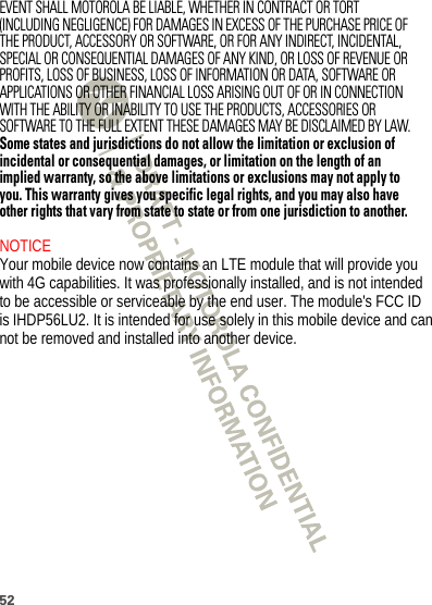 52EVENT SHALL MOTOROLA BE LIABLE, WHETHER IN CONTRACT OR TORT (INCLUDING NEGLIGENCE) FOR DAMAGES IN EXCESS OF THE PURCHASE PRICE OF THE PRODUCT, ACCESSORY OR SOFTWARE, OR FOR ANY INDIRECT, INCIDENTAL, SPECIAL OR CONSEQUENTIAL DAMAGES OF ANY KIND, OR LOSS OF REVENUE OR PROFITS, LOSS OF BUSINESS, LOSS OF INFORMATION OR DATA, SOFTWARE OR APPLICATIONS OR OTHER FINANCIAL LOSS ARISING OUT OF OR IN CONNECTION WITH THE ABILITY OR INABILITY TO USE THE PRODUCTS, ACCESSORIES OR SOFTWARE TO THE FULL EXTENT THESE DAMAGES MAY BE DISCLAIMED BY LAW.Some states and jurisdictions do not allow the limitation or exclusion of incidental or consequential damages, or limitation on the length of an implied warranty, so the above limitations or exclusions may not apply to you. This warranty gives you specific legal rights, and you may also have other rights that vary from state to state or from one jurisdiction to another. NOTICE Your mobile device now contains an LTE module that will provide you with 4G capabilities. It was professionally installed, and is not intended to be accessible or serviceable by the end user. The module&apos;s FCC ID is IHDP56LU2. It is intended for use solely in this mobile device and can not be removed and installed into another device. 