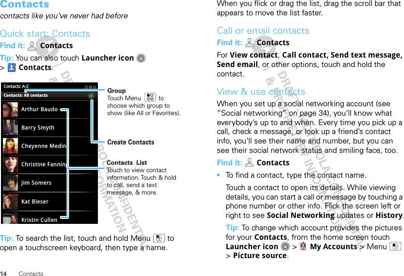 14 ContactsContactscontacts like you’ve never had beforeQuick start: ContactsFind it:  ContactsTip: You can also touch Launcher icon  &gt;Contacts.Tip: To search the list, touch and hold Menu  to open a touchscreen keyboard, then type a name. Contacts: A-ZArthur BaudoBarry SmythCheyenne MedinaChristine FanningJim SomersKat BleserKristin CullenContacts: All contacts GroupTouch Menu          to choose which group to show (like All or Favorites).Create ContactsContacts  ListTouch to view contact information. Touch &amp; hold to call, send a text message, &amp; more.  When you flick or drag the list, drag the scroll bar that appears to move the list faster.Call or email contactsFind it:   ContactsFor View contact, Call contact, Send text message, Send email, or other options, touch and hold the contact.View &amp; use contactsWhen you set up a social networking account (see “Social networking” on page 34), you’ll know what everybody’s up to and when. Every time you pick up a call, check a message, or look up a friend’s contact info, you’ll see their name and number, but you can see their social network status and smiling face, too.Find it:  Contacts•To find a contact, type the contact name.Touch a contact to open its details. While viewing details, you can start a call or message by touching a phone number or other info. Flick the screen left or right to see Social Networking updates or History.Tip: To change which account provides the pictures for your Contacts, from the home screen touch Launcher icon  &gt; My Accounts &gt;Menu  &gt;Picture source.