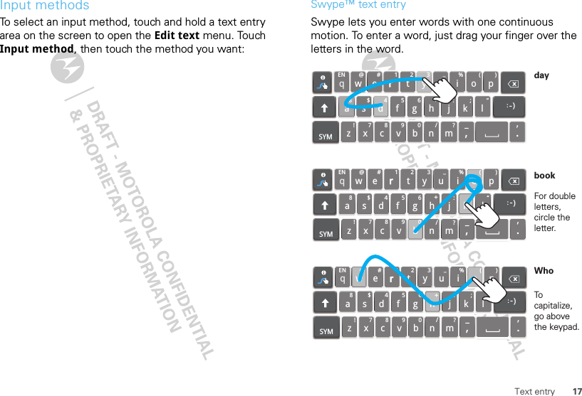 17Text entryInput methodsTo select an input method, touch and hold a text entry area on the screen to open the Edit text menu. Touch Input method, then touch the method you want:Swype™ text entrySwype lets you enter words with one continuous motion. To enter a word, just drag your finger over the letters in the word.qwaEN @#123_%()!7890/?sdfghjkzSYM xcvbnm_,‘.lertyuiop8$456+:;“)_:qwaEN @#123_%()!7890/?sdfghjkzSYM xcvbnm_,‘.lertyu iop8$456+:;“)_:qwaEN @#123_%()!7890/?sdfghjkzSYM xcvbnm_,‘.lertyu iop8$456+:;“)_:For double letters, circle the letter.To capitalize, go above the keypad.bookWhoday