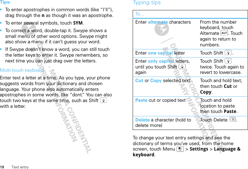 18 Text entryTips:•To enter apostrophes in common words (like “I’ll”), drag through the n as though it was an apostrophe.•To enter several symbols, touch SYM.•To correct a word, double-tap it. Swype shows a small menu of other word options. Swype might also show a menu if it can’t guess your word.•If Swype doesn’t know a word, you can still touch the letter keys to enter it. Swype remembers, so next time you can just drag over the letters.Multi-touch keyboardEnter text a letter at a time. As you type, your phone suggests words from your dictionary and chosen language. Your phone also automatically enters apostrophes in some words, like “dont.” You can also touch two keys at the same time, such as Shift  with a letter.Typing tipsTo change your text entry settings and see the dictionary of terms you’ve used, from the home screen, touch Menu  &gt; Settings &gt; Language &amp; keyboard.To...Enter alternate characters From the number keyboard, touch Alternate . Touch again to return to numbers.Enter one capital letter Touch Shift .Enter only capital letters, until you touch Shift  againTo u ch  S h ift  twice. Touch again to revert to lowercase.Cut or Copy selected text Touch and hold text, then touch Cut or Copy.Paste cut or copied text Touch and hold location to paste then touch Paste.Delete a character (hold to delete more)To u ch  D ele t e .