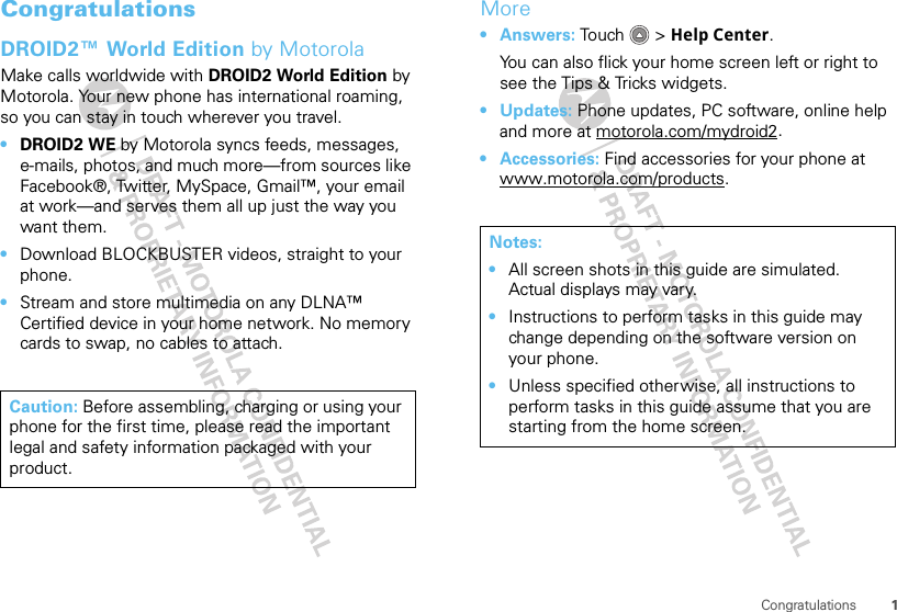 1CongratulationsCongratulationsDROID2™ World Edition by MotorolaMake calls worldwide with DROID2 World Edition by Motorola. Your new phone has international roaming, so you can stay in touch wherever you travel.•DROID2 WE by Motorola syncs feeds, messages, e-mails, photos, and much more—from sources like Facebook®, Twitter, MySpace, Gmail™, your email at work—and serves them all up just the way you want them.•Download BLOCKBUSTER videos, straight to your phone.•Stream and store multimedia on any DLNA™ Certified device in your home network. No memory cards to swap, no cables to attach.Caution: Before assembling, charging or using your phone for the first time, please read the important legal and safety information packaged with your product.More•Answers: Tou ch &gt; Help Center.You can also flick your home screen left or right to see the Tips &amp; Tricks widgets.•Updates: Phone updates, PC software, online help and more at motorola.com/mydroid2.• Accessories: Find accessories for your phone at www.motorola.com/products.Notes:•All screen shots in this guide are simulated. Actual displays may vary. •Instructions to perform tasks in this guide may change depending on the software version on your phone.•Unless specified otherwise, all instructions to perform tasks in this guide assume that you are starting from the home screen.