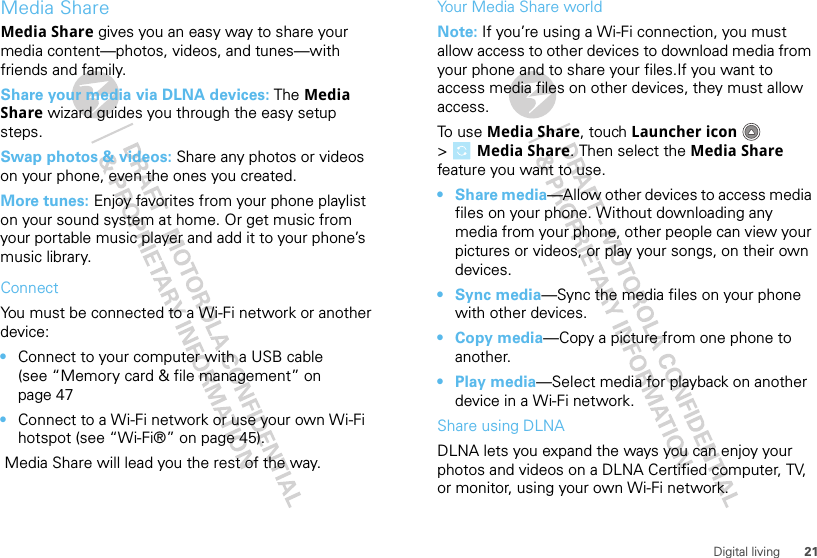 21Digital livingMedia ShareMedia Share gives you an easy way to share your media content—photos, videos, and tunes—with friends and family. Share your media via DLNA devices: The Media Share wizard guides you through the easy setup steps.Swap photos &amp; videos: Share any photos or videos on your phone, even the ones you created. More tunes: Enjoy favorites from your phone playlist on your sound system at home. Or get music from your portable music player and add it to your phone’s music library.ConnectYou must be connected to a Wi-Fi network or another device:•Connect to your computer with a USB cable (see “Memory card &amp; file management” on page 47•Connect to a Wi-Fi network or use your own Wi-Fi hotspot (see “Wi-Fi®” on page 45). Media Share will lead you the rest of the way.Your Media Share worldNote: If you’re using a Wi-Fi connection, you must allow access to other devices to download media from your phone and to share your files.If you want to access media files on other devices, they must allow access. To use Media Share, touch Launcher icon  &gt;Media Share. Then select the Media Share feature you want to use.•Share media—Allow other devices to access media files on your phone. Without downloading any media from your phone, other people can view your pictures or videos, or play your songs, on their own devices.•Sync media—Sync the media files on your phone with other devices.•Copy media—Copy a picture from one phone to another.•Play media—Select media for playback on another device in a Wi-Fi network.Share using DLNADLNA lets you expand the ways you can enjoy your photos and videos on a DLNA Certified computer, TV, or monitor, using your own Wi-Fi network. 