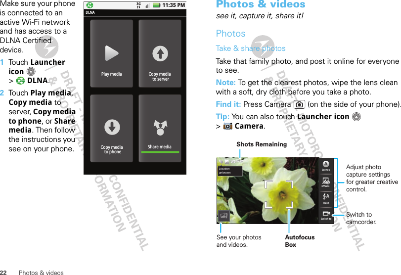 22 Photos &amp; videosMake sure your phone is connected to an active Wi-Fi network and has access to a DLNA Certified device.  1Touch Launcher icon  &gt;DLNA.2Touch Play media, Copy media to server, Copy media to phone, or Share media. Then follow the instructions you see on your phone.11:35 PMPlay mediaDLNACopy media  to serverShare mediaCopy media  to phonePhotos &amp; videossee it, capture it, share it!PhotosTake &amp; share photosTake that family photo, and post it online for everyone to see.Note: To get the clearest photos, wipe the lens clean with a soft, dry cloth before you take a photo.Find it: Press Camera  (on the side of your phone).Tip: You can also touch Launcher icon  &gt;Camera.EffectsScenesAFlashSwitch toChicago,IllinoisLocationunknown573957395739WSWSWSSee your photos and videos.Autofocus BoxSwitch to camcorder.Adjust photo capture settingsfor greater creative control.Shots Remaining