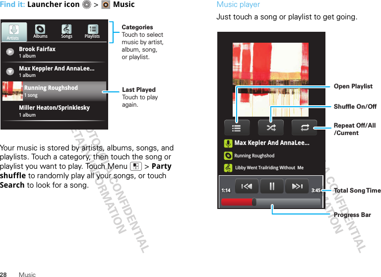 28 MusicFind it: Launcher icon  &gt; MusicYour music is stored by artists, albums, songs, and playlists. Touch a category, then touch the song or playlist you want to play. Touch Menu  &gt; Party shuffle to randomly play all your songs, or touch Search to look for a song.Brook Fairfax1 albumAlbums Songs PlaylistsMax Keppler And AnnaLee...Miller Heaton/Sprinklesky1 albumRunning Roughshod1 song1 albumArtistsCategoriesTouch to selectmusic by artist,album, song,or playlist.Last PlayedTouch to playagain.Music playerJust touch a song or playlist to get going.Max Kepler And AnnaLee...Running RoughshodLibby Went Trailriding Without  Me1:14 3:45Open PlaylistShuffle On/OffRepeat Off/All/CurrentTo t al Song T imeProgress Bar