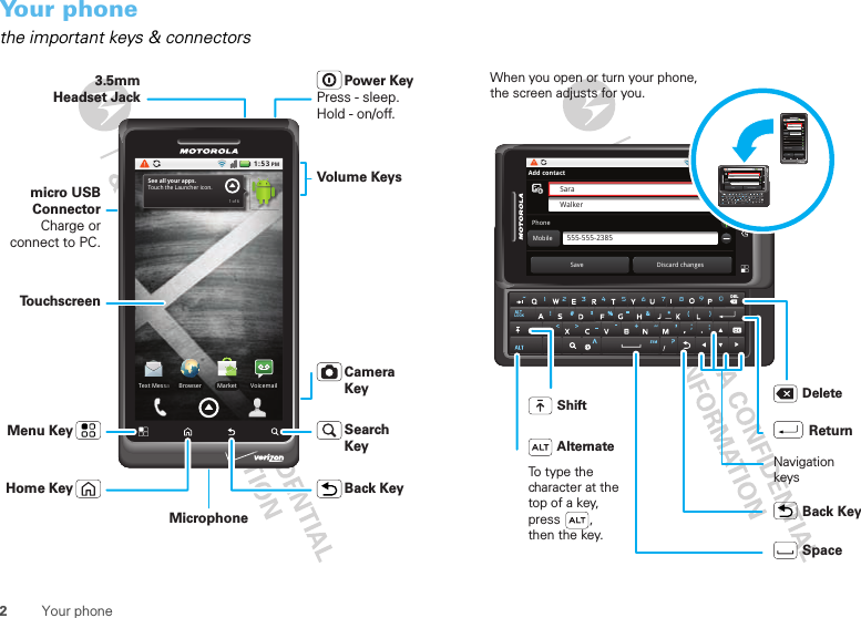 2Your phoneYour phonethe important keys &amp; connectors1:53 PMVoicemailMarketText MessaBrowserSee all your apps.Touch the Launcher icon.1 of 63.5mmHeadset Jackmicro USB ConnectorCharge or connect to PC.Volume KeysPower KeyPress - sleep. Hold - on/off.Camera KeyTo u chscreenBack KeyHome KeyMenu Key Search KeyMicrophoneLOCKDEL1:53 PMSaraWalker555-555-2385Add contactPhoneMobileSave Discard changes1:53 PMSaraWalker555-555-2385Add contactPhoneMobileSave Discard changesEmailsIMOrganizationsAddressesAdditional infoLOCKDEL1:53 PMSaraWalker555-555-2385Add contactPhoneMobileSave Discard changesWhen you open or turn your phone, the screen adjusts for you.To type the character at the top of a key, press        , then the key. Shift DeleteReturnNavigationkeysBack KeySpaceAlternate 