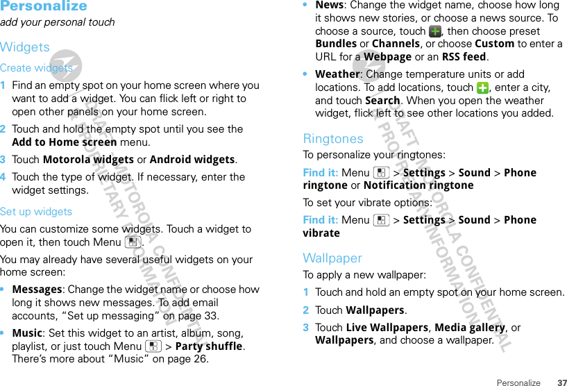 37PersonalizePersonalizeadd your personal touchWidgetsCreate widgets  1Find an empty spot on your home screen where you want to add a widget. You can flick left or right to open other panels on your home screen.2Touch and hold the empty spot until you see the Add to Home screen menu.3Touch Motorola widgets or Android widgets.4Touch the type of widget. If necessary, enter the widget settings.Set up widgetsYou can customize some widgets. Touch a widget to open it, then touch Menu .You may already have several useful widgets on your home screen:•Messages: Change the widget name or choose how long it shows new messages. To add email accounts, “Set up messaging” on page 33.•Music: Set this widget to an artist, album, song, playlist, or just touch Menu  &gt; Party shuffle. There’s more about “Music” on page 26.•News: Change the widget name, choose how long it shows new stories, or choose a news source. To choose a source, touch  , then choose preset Bundles or Channels, or choose Custom to enter a URL for a Webpage or an RSS feed.•Weather: Change temperature units or add locations. To add locations, touch  , enter a city, and touch Search. When you open the weather widget, flick left to see other locations you added.RingtonesTo personalize your ringtones:Find it: Menu  &gt; Settings &gt;Sound &gt; Phone ringtone or Notification ringtoneTo set your vibrate options:Find it: Menu  &gt; Settings &gt; Sound &gt; Phone vibrateWallpaperTo apply a new wallpaper:  1Touch and hold an empty spot on your home screen.2Touch Wallpapers.3Touch Live Wallpapers, Media gallery, or Wallpapers, and choose a wallpaper.