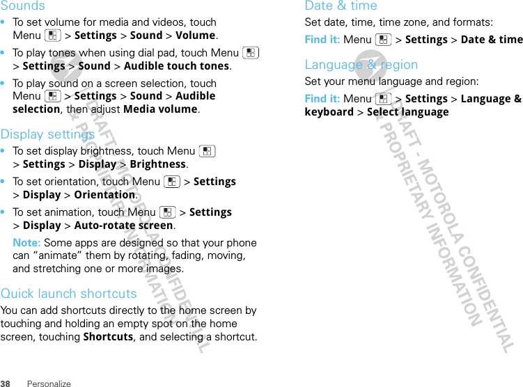 38 PersonalizeSounds•To set volume for media and videos, touch Menu  &gt; Settings &gt; Sound &gt; Volume.•To play tones when using dial pad, touch Menu  &gt;Settings &gt; Sound &gt; Audible touch tones.•To play sound on a screen selection, touch Menu  &gt; Settings &gt; Sound &gt; Audible selection, then adjust Media volume.Display settings•To set display brightness, touch Menu  &gt;Settings &gt; Display &gt; Brightness.•To set orientation, touch Menu  &gt; Settings &gt;Display &gt;Orientation.•To set animation, touch Menu  &gt; Settings &gt;Display &gt; Auto-rotate screen.Note: Some apps are designed so that your phone can “animate” them by rotating, fading, moving, and stretching one or more images.Quick launch shortcutsYou can add shortcuts directly to the home screen by touching and holding an empty spot on the home screen, touching Shortcuts, and selecting a shortcut.Date &amp; timeSet date, time, time zone, and formats:Find it: Menu  &gt; Settings &gt; Date &amp; timeLanguage &amp; regionSet your menu language and region:Find it: Menu  &gt; Settings &gt; Language &amp; keyboard &gt; Select language