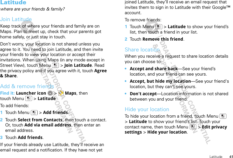 41LatitudeLatitudewhere are your friends &amp; family?Join LatitudeKeep track of where your friends and family are on Maps. Plan to meet up, check that your parents got home safely, or just stay in touch.Don’t worry, your location is not shared unless you agree to it. You need to join Latitude, and then invite your friends to view your location or accept their invitations. When using Maps (in any mode except in Street View), touch Menu  &gt; Join Latitude. Read the privacy policy and if you agree with it, touch Agree &amp; Share.Add &amp; remove friendsFind it: Launcher icon  &gt; Maps, then touch Menu  &gt; LatitudeTo add friends:  1Touch Menu  &gt; Add friends.2Touch Select from Contacts, then touch a contact. Or, touch Add via email address, then enter an email address.3Touch Add friends.If your friends already use Latitude, they’ll receive an email request and a notification. If they have not yet joined Latitude, they’ll receive an email request that invites them to sign in to Latitude with their Google™ account.To remove friends:  1Touch Menu  &gt; Latitude to show your friend’s list, then touch a friend in your list.2Touch Remove this friend.Share locationWhen you receive a request to share location details you can choose to:•Accept and share back—See your friend’s location, and your friend can see yours.•Accept, but hide my location—See your friend&apos;s location, but they can&apos;t see yours.•Don&apos;t accept—Location information is not shared between you and your friend.Hide your locationTo hide your location from a friend, touch Menu  &gt;Latitude to show your friend’s list. Touch your contact name, then touch Menu  &gt; Edit privacy settings &gt; Hide your location.