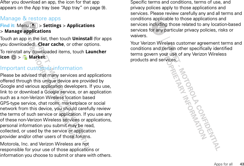 43Apps for allAfter you download an app, the icon for that app appears on the App tray (see “App tray” on page 9).Manage &amp; restore appsFind it: Menu  &gt; Settings &gt; Applications &gt;Manage applicationsTouch an app in the list, then touch Uninstall (for apps you downloaded), Clear cache, or other options.To reinstall any downloaded items, touch Launcher icon  &gt; Market.Important customer informationPlease be advised that many services and applications offered through this unique device are provided by Google and various application developers. If you use, link to or download a Google service, or an application such as a non-Verizon Wireless location based GPS-type service, chat room, marketplace or social network from this device, you should carefully review the terms of such service or application. If you use any of these non-Verizon Wireless services or applications, personal information you submit may be read, collected, or used by the service or application provider and/or other users of those forums. Motorola, Inc. and Verizon Wireless are not responsible for your use of those applications or information you choose to submit or share with others. Specific terms and conditions, terms of use, and privacy polices apply to those applications and services. Please review carefully any and all terms and conditions applicable to those applications and services including those related to any location-based services for any particular privacy policies, risks or waivers.Your Verizon Wireless customer agreement terms and conditions and certain other specifically identified terms govern your use of any Verizon Wireless products and services.