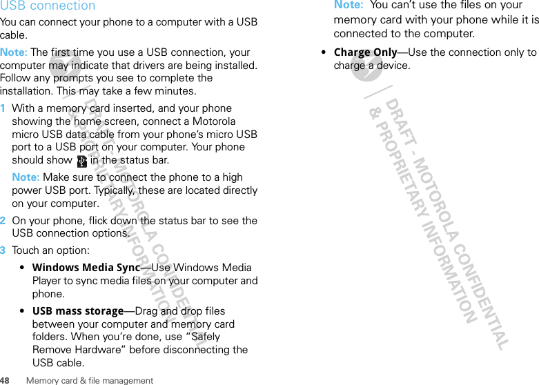 48 Memory card &amp; file managementUSB connectionYou can connect your phone to a computer with a USB cable.Note: The first time you use a USB connection, your computer may indicate that drivers are being installed. Follow any prompts you see to complete the installation. This may take a few minutes.  1With a memory card inserted, and your phone showing the home screen, connect a Motorola micro USB data cable from your phone’s micro USB port to a USB port on your computer. Your phone should show   in the status bar.Note: Make sure to connect the phone to a high power USB port. Typically, these are located directly on your computer.2On your phone, flick down the status bar to see the USB connection options. 3Touch an option:•Windows Media Sync—Use Windows Media Player to sync media files on your computer and phone.•USB mass storage—Drag and drop files between your computer and memory card folders. When you’re done, use “Safely Remove Hardware” before disconnecting the USB cable.Note:  You can’t use the files on your memory card with your phone while it is connected to the computer.•Charge Only—Use the connection only to charge a device.