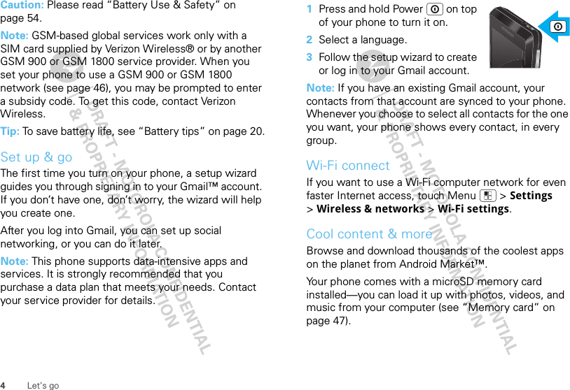 4Let’s goCaution: Please read “Battery Use &amp; Safety” on page 54.Note: GSM-based global services work only with a SIM card supplied by Verizon Wireless® or by another GSM 900 or GSM 1800 service provider. When you set your phone to use a GSM 900 or GSM 1800 network (see page 46), you may be prompted to enter a subsidy code. To get this code, contact Verizon Wireless.Tip: To save battery life, see “Battery tips” on page 20.Set up &amp; goThe first time you turn on your phone, a setup wizard guides you through signing in to your Gmail™ account. If you don’t have one, don’t worry, the wizard will help you create one. After you log into Gmail, you can set up social networking, or you can do it later. Note: This phone supports data-intensive apps and services. It is strongly recommended that you purchase a data plan that meets your needs. Contact your service provider for details.  1Press and hold Power  on top of your phone to turn it on.2Select a language.3Follow the setup wizard to create or log in to your Gmail account.Note: If you have an existing Gmail account, your contacts from that account are synced to your phone. Whenever you choose to select all contacts for the one you want, your phone shows every contact, in every group.Wi-Fi connectIf you want to use a Wi-Fi computer network for even faster Internet access, touch Menu  &gt; Settings &gt;Wireless &amp; networks &gt; Wi-Fi settings.Cool content &amp; moreBrowse and download thousands of the coolest apps on the planet from Android Market™.Your phone comes with a microSD memory card installed—you can load it up with photos, videos, and music from your computer (see “Memory card” on page 47).