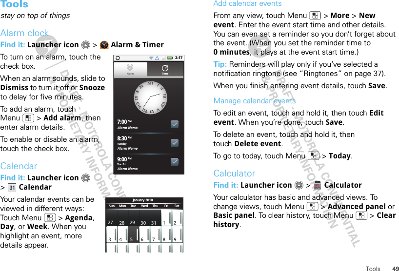 49ToolsTo o l sstay on top of thingsAlarm clockFind it: Launcher icon  &gt; Alarm &amp; TimerTo turn on an alarm, touch the check box.When an alarm sounds, slide to Dismiss to turn it off or Snooze to delay for five minutes.To add an alarm, touch Menu  &gt; Add alarm, then enter alarm details.To enable or disable an alarm, touch the check box.CalendarFind it: Launcher icon  &gt;CalendarYour calendar events can be viewed in different ways: Touch Menu  &gt; Agenda, Day, or Week. When you highlight an event, more details appear.2:17Alarm Name7:00Alarm Name8:30Alarm Name9:00XXIIIIIIIIIIIIIIIIIIIIIIIIVVVVIIVVIIIIVVIIIIIIIXXXXXXIIAlarm TimerTuesdayAMAMAMTue. FriJanuary 2010Sun     Mon     Tue      Wed     Thu       Fri       Sat27 28 29 30 31Add calendar eventsFrom any view, touch Menu  &gt; More &gt; New event. Enter the event start time and other details. You can even set a reminder so you don’t forget about the event. (When you set the reminder time to 0minutes, it plays at the event start time.) Tip: Reminders will play only if you’ve selected a notification ringtone (see “Ringtones” on page 37).When you finish entering event details, touch Save.Manage calendar eventsTo edit an event, touch and hold it, then touch Edit event. When you’re done, touch Save.To delete an event, touch and hold it, then touch Delete event.To go to today, touch Menu  &gt; Today.CalculatorFind it: Launcher icon  &gt; CalculatorYour calculator has basic and advanced views. To change views, touch Menu  &gt; Advanced panel or Basic panel. To clear history, touch Menu  &gt; Clear history.