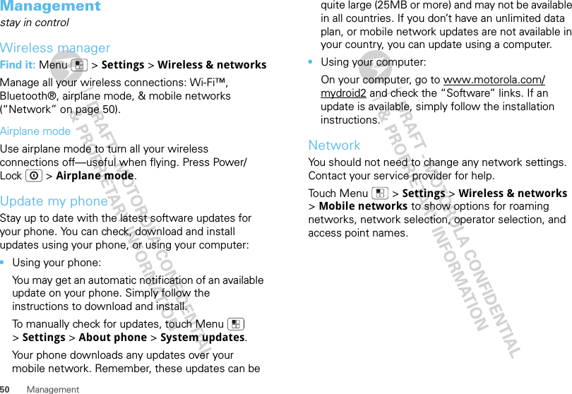 50 ManagementManagementstay in controlWireless managerFind it: Menu  &gt; Settings &gt; Wireless &amp; networksManage all your wireless connections: Wi-Fi™, Bluetooth®, airplane mode, &amp; mobile networks (“Network” on page 50).Airplane modeUse airplane mode to turn all your wireless connections off—useful when flying. Press Power/Lock  &gt; Airplane mode.Update my phoneStay up to date with the latest software updates for your phone. You can check, download and install updates using your phone, or using your computer:•Using your phone:You may get an automatic notification of an available update on your phone. Simply follow the instructions to download and install.To manually check for updates, touch Menu  &gt;Settings &gt; About phone &gt; System updates.Your phone downloads any updates over your mobile network. Remember, these updates can be quite large (25MB or more) and may not be available in all countries. If you don’t have an unlimited data plan, or mobile network updates are not available in your country, you can update using a computer.•Using your computer:On your computer, go to www.motorola.com/mydroid2 and check the “Software” links. If an update is available, simply follow the installation instructions.NetworkYou should not need to change any network settings. Contact your service provider for help.Touch Menu  &gt; Settings &gt; Wireless &amp; networks &gt;Mobile networks to show options for roaming networks, network selection, operator selection, and access point names.