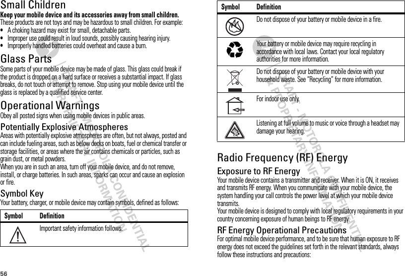56Small ChildrenKeep your mobile device and its accessories away from small children. These products are not toys and may be hazardous to small children. For example:•A choking hazard may exist for small, detachable parts.•Improper use could result in loud sounds, possibly causing hearing injury.•Improperly handled batteries could overheat and cause a burn.Glass PartsSome parts of your mobile device may be made of glass. This glass could break if the product is dropped on a hard surface or receives a substantial impact. If glass breaks, do not touch or attempt to remove. Stop using your mobile device until the glass is replaced by a qualified service center.Operational WarningsObey all posted signs when using mobile devices in public areas.Potentially Explosive AtmospheresAreas with potentially explosive atmospheres are often, but not always, posted and can include fueling areas, such as below decks on boats, fuel or chemical transfer or storage facilities, or areas where the air contains chemicals or particles, such as grain dust, or metal powders.When you are in such an area, turn off your mobile device, and do not remove, install, or charge batteries. In such areas, sparks can occur and cause an explosion or fire.Symbol KeyYour battery, charger, or mobile device may contain symbols, defined as follows:Symbol DefinitionImportant safety information follows.032374oRadio Frequency (RF) EnergyExposure to RF EnergyYour mobile device contains a transmitter and receiver. When it is ON, it receives and transmits RF energy. When you communicate with your mobile device, the system handling your call controls the power level at which your mobile device transmits.Your mobile device is designed to comply with local regulatory requirements in your country concerning exposure of human beings to RF energy.RF Energy Operational PrecautionsFor optimal mobile device performance, and to be sure that human exposure to RF energy does not exceed the guidelines set forth in the relevant standards, always follow these instructions and precautions:Do not dispose of your battery or mobile device in a fire.Your battery or mobile device may require recycling in accordance with local laws. Contact your local regulatory authorities for more information.Do not dispose of your battery or mobile device with your household waste. See “Recycling” for more information.For indoor use only.Listening at full volume to music or voice through a headset may damage your hearing.Symbol Definition032376o032375o