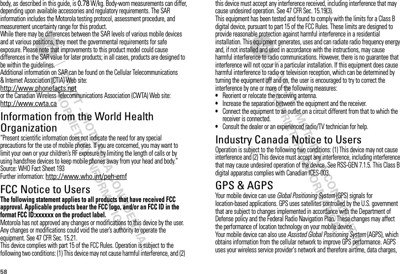 58body, as described in this guide, is 0.78 W/kg. Body-worn measurements can differ, depending upon available accessories and regulatory requirements. The SAR information includes the Motorola testing protocol, assessment procedure, and measurement uncertainty range for this product.While there may be differences between the SAR levels of various mobile devices and at various positions, they meet the governmental requirements for safe exposure. Please note that improvements to this product model could cause differences in the SAR value for later products; in all cases, products are designed to be within the guidelines.Additional information on SAR can be found on the Cellular Telecommunications &amp; Internet Association (CTIA) Web site:http://www.phonefacts.netor the Canadian Wireless Telecommunications Association (CWTA) Web site:http://www.cwta.caInformation from the World Health OrganizationWHO Information“Present scientific information does not indicate the need for any special precautions for the use of mobile phones. If you are concerned, you may want to limit your own or your children’s RF exposure by limiting the length of calls or by using handsfree devices to keep mobile phones away from your head and body.”Source: WHO Fact Sheet 193Further information: http://www.who.int/peh-emfFCC Notice to UsersFCC NoticeThe following statement applies to all products that have received FCC approval. Applicable products bear the FCC logo, and/or an FCC ID in the format FCC ID:xxxxxx on the product label.Motorola has not approved any changes or modifications to this device by the user. Any changes or modifications could void the user’s authority to operate the equipment. See 47 CFR Sec. 15.21.This device complies with part 15 of the FCC Rules. Operation is subject to the following two conditions: (1) This device may not cause harmful interference, and (2) this device must accept any interference received, including interference that may cause undesired operation. See 47 CFR Sec. 15.19(3).This equipment has been tested and found to comply with the limits for a Class B digital device, pursuant to part 15 of the FCC Rules. These limits are designed to provide reasonable protection against harmful interference in a residential installation. This equipment generates, uses and can radiate radio frequency energy and, if not installed and used in accordance with the instructions, may cause harmful interference to radio communications. However, there is no guarantee that interference will not occur in a particular installation. If this equipment does cause harmful interference to radio or television reception, which can be determined by turning the equipment off and on, the user is encouraged to try to correct the interference by one or more of the following measures:•Reorient or relocate the receiving antenna.•Increase the separation between the equipment and the receiver.•Connect the equipment to an outlet on a circuit different from that to which the receiver is connected.•Consult the dealer or an experienced radio/TV technician for help.Industry Canada Notice to UsersIndust ry Cana da NoticeOperation is subject to the following two conditions: (1) This device may not cause interference and (2) This device must accept any interference, including interference that may cause undesired operation of the device. See RSS-GEN 7.1.5. This Class B digital apparatus complies with Canadian ICES-003.GPS &amp; AGPSGPS &amp; AGPSYour mobile device can use Global Positioning System (GPS) signals for location-based applications. GPS uses satellites controlled by the U.S. government that are subject to changes implemented in accordance with the Department of Defense policy and the Federal Radio Navigation Plan. These changes may affect the performance of location technology on your mobile device.Your mobile device can also use Assisted Global Positioning System (AGPS), which obtains information from the cellular network to improve GPS performance. AGPS uses your wireless service provider&apos;s network and therefore airtime, data charges, 