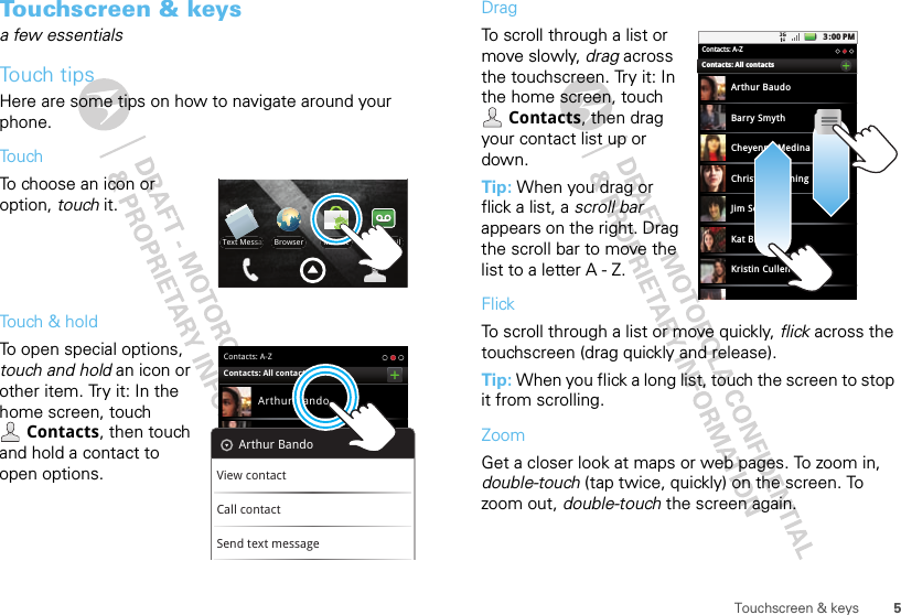 5Touchscreen &amp; keysTouchscreen &amp; keysa few essentialsTouch tipsHere are some tips on how to navigate around your phone.TouchTo choose an icon or option, touch it. Touch &amp; holdTo open special options, touch and hold an icon or other item. Try it: In the home screen, touch Contacts, then touch and hold a contact to open options.VoicemailMarketText MessaBrowserContacts: A-ZArthur BandoBarry SmythCheyenne MedinaChristine FanningJim SomersContacts: All contactsArthur BandoView contactCall contactSend text messageDragTo scroll through a list or move slowly, drag across the touchscreen. Try it: In the home screen, touch Contacts, then drag your contact list up or down.Tip: When you drag or flick a list, a scroll bar appears on the right. Drag the scroll bar to move the list to a letter A - Z.FlickTo scroll through a list or move quickly, flick across the touchscreen (drag quickly and release).Tip: When you flick a long list, touch the screen to stop it from scrolling.ZoomGet a closer look at maps or web pages. To zoom in, double-touch (tap twice, quickly) on the screen. To zoom out, double-touch the screen again.3:00 PMContacts: A-ZArthur BaudoBarry SmythCheyenne MedinaChristine FanningJim SomersKat BleserKristin CullenContacts: All contacts