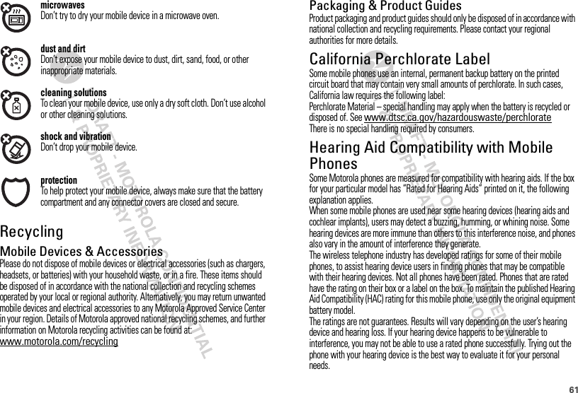 61microwavesDon’t try to dry your mobile device in a microwave oven.dust and dirtDon’t expose your mobile device to dust, dirt, sand, food, or other inappropriate materials.cleaning solutionsTo clean your mobile device, use only a dry soft cloth. Don’t use alcohol or other cleaning solutions.shock and vibrationDon’t drop your mobile device.protectionTo help protect your mobile device, always make sure that the battery compartment and any connector covers are closed and secure.RecyclingRecycli ngMobile Devices &amp; AccessoriesPlease do not dispose of mobile devices or electrical accessories (such as chargers, headsets, or batteries) with your household waste, or in a fire. These items should be disposed of in accordance with the national collection and recycling schemes operated by your local or regional authority. Alternatively, you may return unwanted mobile devices and electrical accessories to any Motorola Approved Service Center in your region. Details of Motorola approved national recycling schemes, and further information on Motorola recycling activities can be found at: www.motorola.com/recyclingPackaging &amp; Product GuidesProduct packaging and product guides should only be disposed of in accordance with national collection and recycling requirements. Please contact your regional authorities for more details.California Perchlorate LabelPerchlorat e LabelSome mobile phones use an internal, permanent backup battery on the printed circuit board that may contain very small amounts of perchlorate. In such cases, California law requires the following label:Perchlorate Material – special handling may apply when the battery is recycled or disposed of. See www.dtsc.ca.gov/hazardouswaste/perchlorateThere is no special handling required by consumers.Hearing Aid Compatibility with Mobile PhonesHeari ng Aid Compati bili tySome Motorola phones are measured for compatibility with hearing aids. If the box for your particular model has “Rated for Hearing Aids” printed on it, the following explanation applies.When some mobile phones are used near some hearing devices (hearing aids and cochlear implants), users may detect a buzzing, humming, or whining noise. Some hearing devices are more immune than others to this interference noise, and phones also vary in the amount of interference they generate.The wireless telephone industry has developed ratings for some of their mobile phones, to assist hearing device users in finding phones that may be compatible with their hearing devices. Not all phones have been rated. Phones that are rated have the rating on their box or a label on the box. To maintain the published Hearing Aid Compatibility (HAC) rating for this mobile phone, use only the original equipment battery model.The ratings are not guarantees. Results will vary depending on the user’s hearing device and hearing loss. If your hearing device happens to be vulnerable to interference, you may not be able to use a rated phone successfully. Trying out the phone with your hearing device is the best way to evaluate it for your personal needs.