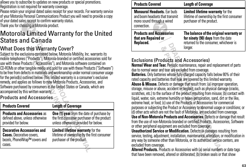 63allows you to subscribe to updates on new products or special promotions. Registration is not required for warranty coverage.Please retain your original dated sales receipt for your records. For warranty service of your Motorola Personal Communications Product you will need to provide a copy of your dated sales receipt to confirm warranty status.Thank you for choosing a Motorola product.Motorola Limited Warranty for the United States and CanadaWarrantyWhat Does this Warranty Cover?Subject to the exclusions contained below, Motorola Mobility, Inc. warrants its mobile telephones (“Products”), Motorola-branded or certified accessories sold for use with these Products (“Accessories”), and Motorola software contained on CD-ROMs or other tangible media and sold for use with these Products (“Software”) to be free from defects in materials and workmanship under normal consumer usage for the period(s) outlined below. This limited warranty is a consumer&apos;s exclusive remedy, and applies as follows to new Motorola Products, Accessories, and Software purchased by consumers in the United States or Canada, which are accompanied by this written warranty:Products and AccessoriesProducts Covered Length of CoverageProducts and Accessories as defined above, unless otherwise provided for below.One (1) year from the date of purchase by the first consumer purchaser of the product unless otherwise provided for below.Decorative Accessories and Cases. Decorative covers, bezels, PhoneWrap™ covers and cases.Limited lifetime warranty for the lifetime of ownership by the first consumer purchaser of the product.Exclusions (Products and Accessories)Normal Wear and Tear. Periodic maintenance, repair and replacement of parts due to normal wear and tear are excluded from coverage.Batteries. Only batteries whose fully charged capacity falls below 80% of their rated capacity and batteries that leak are covered by this limited warranty.Abuse &amp; Misuse. Defects or damage that result from: (a) improper operation, storage, misuse or abuse, accident or neglect, such as physical damage (cracks, scratches, etc.) to the surface of the product resulting from misuse; (b) contact with liquid, water, rain, extreme humidity or heavy perspiration, sand, dirt or the like, extreme heat, or food; (c) use of the Products or Accessories for commercial purposes or subjecting the Product or Accessory to abnormal usage or conditions; or (d) other acts which are not the fault of Motorola, are excluded from coverage.Use of Non-Motorola Products and Accessories. Defects or damage that result from the use of non-Motorola branded or certified Products, Accessories, Software or other peripheral equipment are excluded from coverage.Unauthorized Service or Modification. Defects or damages resulting from service, testing, adjustment, installation, maintenance, alteration, or modification in any way by someone other than Motorola, or its authorized service centers, are excluded from coverage.Altered Products. Products or Accessories with (a) serial numbers or date tags that have been removed, altered or obliterated; (b) broken seals or that show Monaural Headsets. Ear buds and boom headsets that transmit mono sound through a wired connection.Limited lifetime warranty for the lifetime of ownership by the first consumer purchaser of the product.Products and Accessories that are Repaired or Replaced.The balance of the original warranty or for ninety (90) days from the date returned to the consumer, whichever is longer.Products Covered Length of Coverage