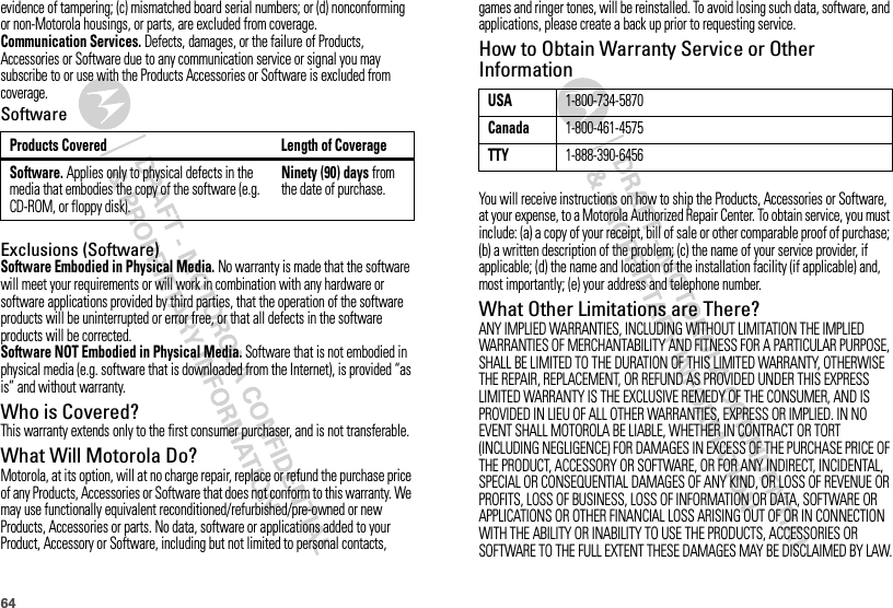 64evidence of tampering; (c) mismatched board serial numbers; or (d) nonconforming or non-Motorola housings, or parts, are excluded from coverage.Communication Services. Defects, damages, or the failure of Products, Accessories or Software due to any communication service or signal you may subscribe to or use with the Products Accessories or Software is excluded from coverage.SoftwareExclusions (Software)Software Embodied in Physical Media. No warranty is made that the software will meet your requirements or will work in combination with any hardware or software applications provided by third parties, that the operation of the software products will be uninterrupted or error free, or that all defects in the software products will be corrected.Software NOT Embodied in Physical Media. Software that is not embodied in physical media (e.g. software that is downloaded from the Internet), is provided “as is” and without warranty.Who is Covered?This warranty extends only to the first consumer purchaser, and is not transferable.What Will Motorola Do?Motorola, at its option, will at no charge repair, replace or refund the purchase price of any Products, Accessories or Software that does not conform to this warranty. We may use functionally equivalent reconditioned/refurbished/pre-owned or new Products, Accessories or parts. No data, software or applications added to your Product, Accessory or Software, including but not limited to personal contacts, Products Covered Length of CoverageSoftware. Applies only to physical defects in the media that embodies the copy of the software (e.g. CD-ROM, or floppy disk).Ninety (90) days from the date of purchase.games and ringer tones, will be reinstalled. To avoid losing such data, software, and applications, please create a back up prior to requesting service.How to Obtain Warranty Service or Other InformationYou will receive instructions on how to ship the Products, Accessories or Software, at your expense, to a Motorola Authorized Repair Center. To obtain service, you must include: (a) a copy of your receipt, bill of sale or other comparable proof of purchase; (b) a written description of the problem; (c) the name of your service provider, if applicable; (d) the name and location of the installation facility (if applicable) and, most importantly; (e) your address and telephone number.What Other Limitations are There?ANY IMPLIED WARRANTIES, INCLUDING WITHOUT LIMITATION THE IMPLIED WARRANTIES OF MERCHANTABILITY AND FITNESS FOR A PARTICULAR PURPOSE, SHALL BE LIMITED TO THE DURATION OF THIS LIMITED WARRANTY, OTHERWISE THE REPAIR, REPLACEMENT, OR REFUND AS PROVIDED UNDER THIS EXPRESS LIMITED WARRANTY IS THE EXCLUSIVE REMEDY OF THE CONSUMER, AND IS PROVIDED IN LIEU OF ALL OTHER WARRANTIES, EXPRESS OR IMPLIED. IN NO EVENT SHALL MOTOROLA BE LIABLE, WHETHER IN CONTRACT OR TORT (INCLUDING NEGLIGENCE) FOR DAMAGES IN EXCESS OF THE PURCHASE PRICE OF THE PRODUCT, ACCESSORY OR SOFTWARE, OR FOR ANY INDIRECT, INCIDENTAL, SPECIAL OR CONSEQUENTIAL DAMAGES OF ANY KIND, OR LOSS OF REVENUE OR PROFITS, LOSS OF BUSINESS, LOSS OF INFORMATION OR DATA, SOFTWARE OR APPLICATIONS OR OTHER FINANCIAL LOSS ARISING OUT OF OR IN CONNECTION WITH THE ABILITY OR INABILITY TO USE THE PRODUCTS, ACCESSORIES OR SOFTWARE TO THE FULL EXTENT THESE DAMAGES MAY BE DISCLAIMED BY LAW.USA1-800-734-5870Canada1-800-461-4575TTY1-888-390-6456