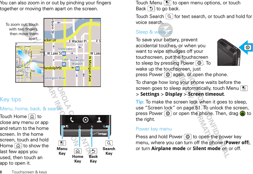 6Touchscreen &amp; keysYou can also zoom in or out by pinching your fingers together or moving them apart on the screen.Key tipsMenu, home, back, &amp; searchTouch Home  to close any menu or app and return to the home screen. In the home screen, touch and hold Home  to show the last few apps you used, then touch an app to open it.MessagingMarketN Clark StWacker DrME Ohio StN Rush StN Park StN New StN Wabash AveN Dearborn StE Grand AveE Randolph StN Micigan AveN Micigan AverD submuloC NW Lake St W Lake StE Wacker PlState/LakeGrand RedLakeRandolphSt MetraRandolph/WabashWashington-BlueE S WaterStMMMME Randolph St Ontario St E Ontario StSkEMMEEEERRRaanndddooolllhhhpphSStttMessagingacker DrMarborn StN Micigan AveW Lake St W LakeE Wacker PlState/LakeLake Randolph/WabashWashington-BlueE SMMMRandolph StTo z oo m out, touch with two fingers, then move them apart. MenuKeySearchKeyBackKeyHomeKeyTouch Menu  to open menu options, or touch Back  to go back.Touch Search  for text search, or touch and hold for voice search.Sleep &amp; wake upTo save your battery, prevent accidental touches, or when you want to wipe smudges off your touchscreen, put the touchscreen to sleep by pressing Power . To wake up the touchscreen, just press Power  again, or open the phone.To change how long your phone waits before the screen goes to sleep automatically, touch Menu  &gt;Settings &gt; Display &gt; Screen timeout.Tip: To make the screen lock when it goes to sleep, use “Screen lock” on page 51. To unlock the screen, press Power  or open the phone. Then, drag   to the right.Power key menuPress and hold Power  to open the power key menu, where you can turn off the phone (Power off), or turn Airplane mode or Silent mode on or off.