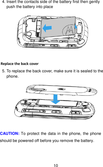 10 4. Insert the contacts side of the battery first then gently push the battery into place     Replace the back cover 5. To replace the back cover, make sure it is sealed to the phone.   CAUTION: To protect the data in the phone, the phone should be powered off before you remove the battery.   