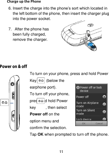 11   Charge up the Phone 6. Insert the charge into the phone’s sort which located in the left bottom of the phone, then insert the charger plug into the power socket.  7.   After the phone has been fully charged, remove the charger.      To turn on your phone, press and hold Power Key          (below the earphone port). To turn off your phone, press and hold Power key          , then select Power off on the option menu and confirm the selection. Tap OK when prompted to turn off the phone.  