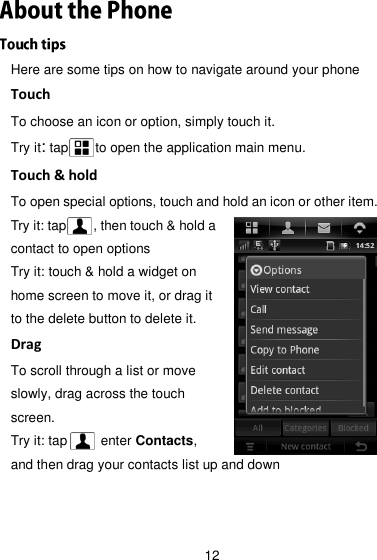 12 Here are some tips on how to navigate around your phone Touch To choose an icon or option, simply touch it. Try it: tap    to open the application main menu.   Touch &amp; hold To open special options, touch and hold an icon or other item. Try it: tap        , then touch &amp; hold a contact to open options Try it: touch &amp; hold a widget on home screen to move it, or drag it to the delete button to delete it. Drag To scroll through a list or move slowly, drag across the touch screen. Try it: tap          enter Contacts, and then drag your contacts list up and down   