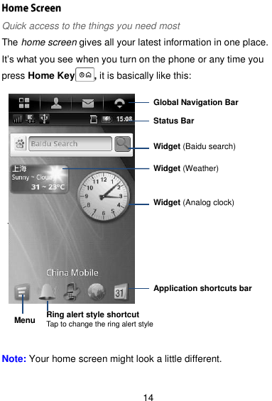  14 Quick access to the things you need most The home screen gives all your latest information in one place. It’s what you see when you turn on the phone or any time you press Home Key    , it is basically like this:           Note: Your home screen might look a little different.  Tap to set a ring alert profile Global Navigation Bar Status Bar Widget (Baidu search) Application shortcuts bar Widget (Analog clock) Widget (Weather) Ring alert style shortcut Tap to change the ring alert style Menu 