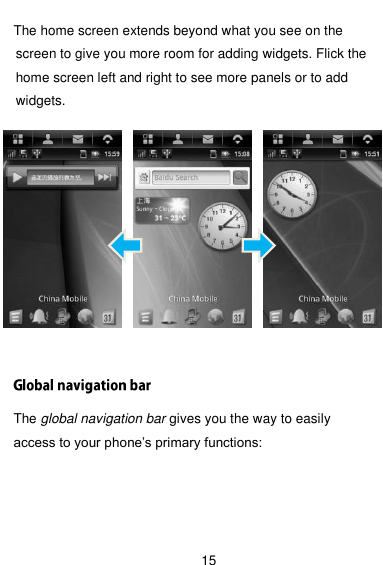  15  The home screen extends beyond what you see on the screen to give you more room for adding widgets. Flick the home screen left and right to see more panels or to add widgets.            The global navigation bar gives you the way to easily access to your phone’s primary functions:    