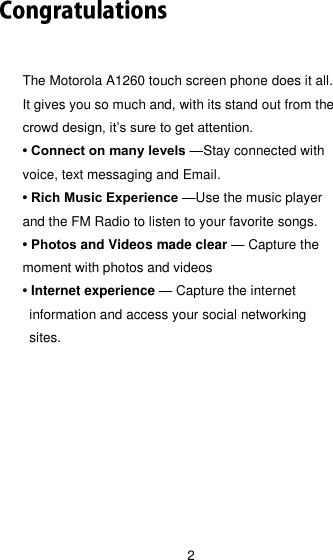 2 The Motorola A1260 touch screen phone does it all. It gives you so much and, with its stand out from the crowd design, it’s sure to get attention. • Connect on many levels —Stay connected with voice, text messaging and Email. • Rich Music Experience —Use the music player and the FM Radio to listen to your favorite songs. • Photos and Videos made clear — Capture the moment with photos and videos • Internet experience — Capture the internet information and access your social networking sites. 