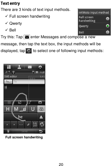  20  There are 3 kinds of text input methods.    Full screen handwriting  Qwerty  Bell   Try this: Tap        enter Messages and compose a new message, then tap the text box, the input methods will be displayed, tap     to select one of following input methods:      Full screen handwriting  