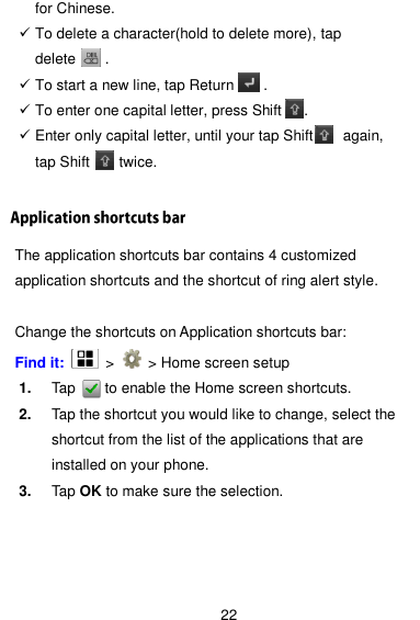  22 for Chinese.    To delete a character(hold to delete more), tap delete        .  To start a new line, tap Return        .  To enter one capital letter, press Shift   .  Enter only capital letter, until your tap Shift    again, tap Shift        twice.  The application shortcuts bar contains 4 customized application shortcuts and the shortcut of ring alert style.  Change the shortcuts on Application shortcuts bar: Find it:    &gt;    &gt; Home screen setup 1. Tap        to enable the Home screen shortcuts. 2. Tap the shortcut you would like to change, select the shortcut from the list of the applications that are installed on your phone. 3. Tap OK to make sure the selection. 