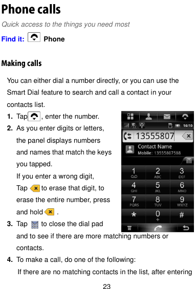  23 Quick access to the things you need most Find it:    Phone You can either dial a number directly, or you can use the Smart Dial feature to search and call a contact in your contacts list. 1. Tap        , enter the number. 2. As you enter digits or letters, the panel displays numbers and names that match the keys you tapped. If you enter a wrong digit,   Tap        to erase that digit, to erase the entire number, press and hold        . 3. Tap        to close the dial pad and to see if there are more matching numbers or contacts. 4. To make a call, do one of the following: If there are no matching contacts in the list, after entering 